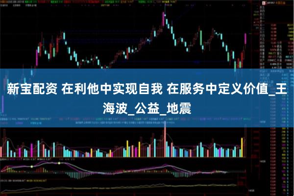 新宝配资 在利他中实现自我 在服务中定义价值_王海波_公益_地震
