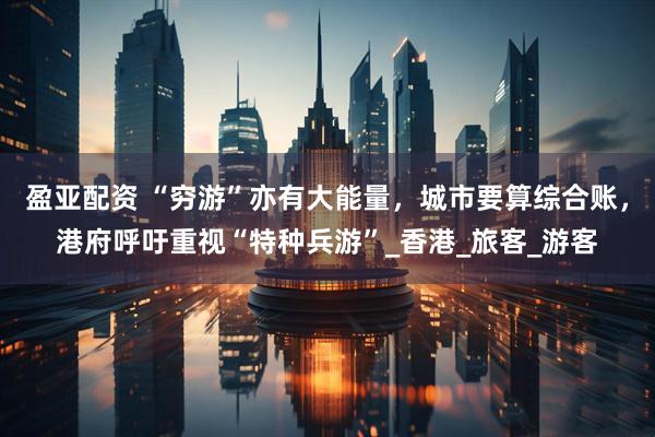 盈亚配资 “穷游”亦有大能量，城市要算综合账，港府呼吁重视“特种兵游”_香港_旅客_游客