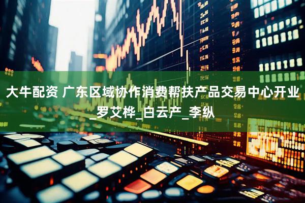 大牛配资 广东区域协作消费帮扶产品交易中心开业_罗艾桦_白云产_李纵