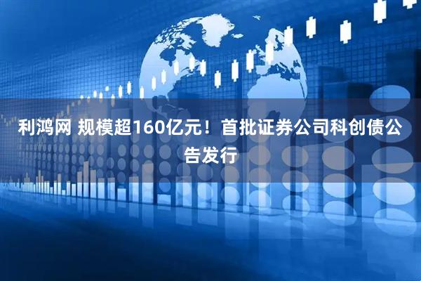 利鸿网 规模超160亿元！首批证券公司科创债公告发行