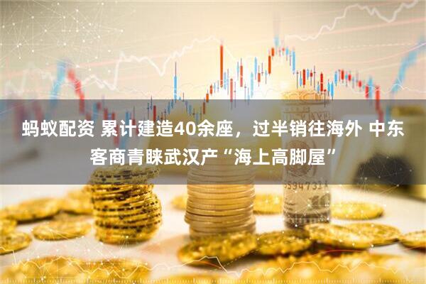 蚂蚁配资 累计建造40余座，过半销往海外 中东客商青睐武汉产“海上高脚屋”