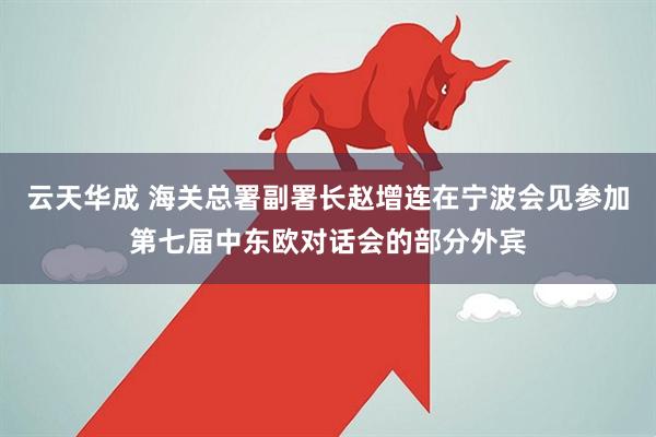 云天华成 海关总署副署长赵增连在宁波会见参加第七届中东欧对话会的部分外宾