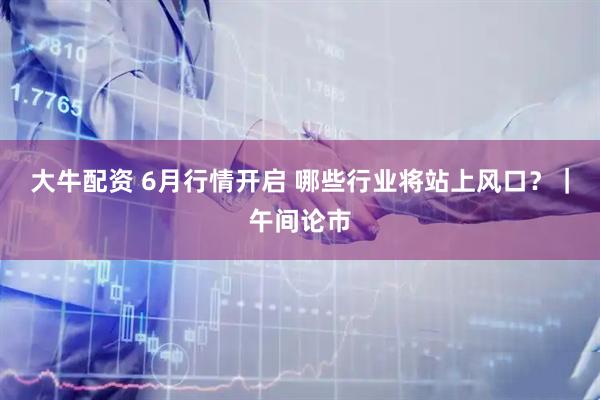 大牛配资 6月行情开启 哪些行业将站上风口？｜午间论市