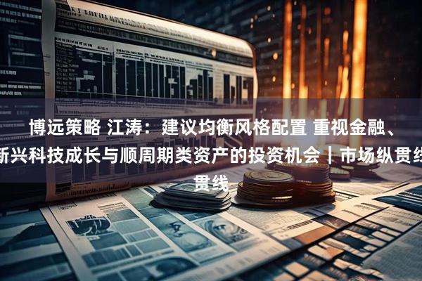 博远策略 江涛：建议均衡风格配置 重视金融、新兴科技成长与顺周期类资产的投资机会｜市场纵贯线
