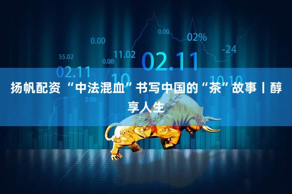 扬帆配资 “中法混血”书写中国的“茶”故事丨醇享人生