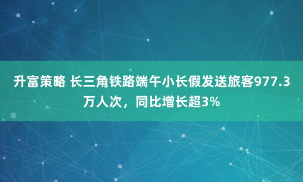 升富策略 长三角铁路端午小长假发送旅客977.3万人次，同比增长超3%