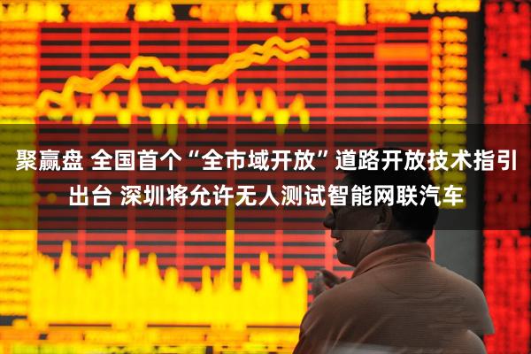 聚赢盘 全国首个“全市域开放”道路开放技术指引出台 深圳将允许无人测试智能网联汽车