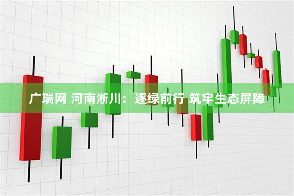 广瑞网 河南淅川：逐绿前行 筑牢生态屏障