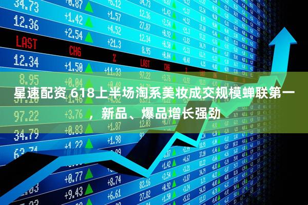 星速配资 618上半场淘系美妆成交规模蝉联第一，新品、爆品增长强劲