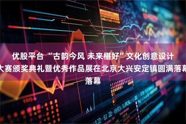 优股平台 “古韵今风 未来椹好”文化创意设计大赛颁奖典礼暨优秀作品展在北京大兴安定镇圆满落幕