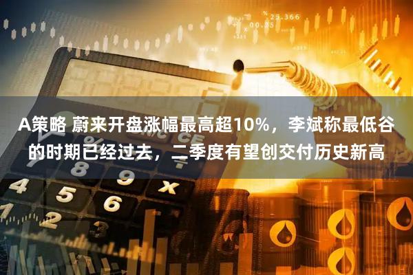 A策略 蔚来开盘涨幅最高超10%，李斌称最低谷的时期已经过去，二季度有望创交付历史新高