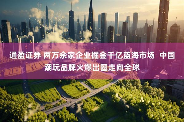 通盈证券 两万余家企业掘金千亿蓝海市场  中国潮玩品牌火爆出圈走向全球