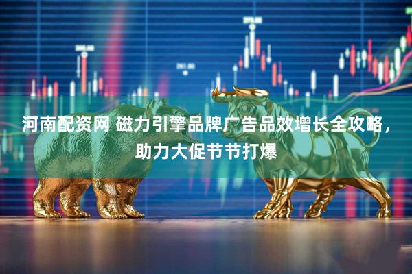 河南配资网 磁力引擎品牌广告品效增长全攻略，助力大促节节打爆