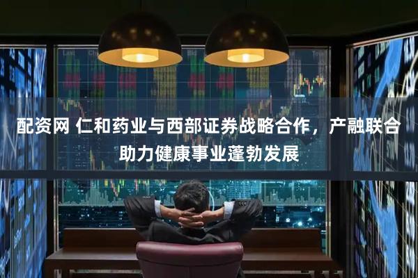 配资网 仁和药业与西部证券战略合作，产融联合助力健康事业蓬勃发展