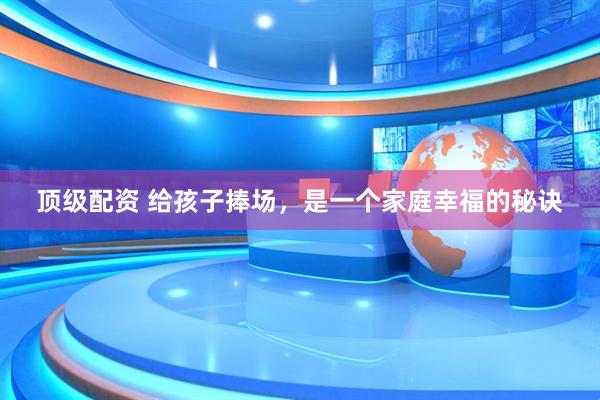 顶级配资 给孩子捧场，是一个家庭幸福的秘诀
