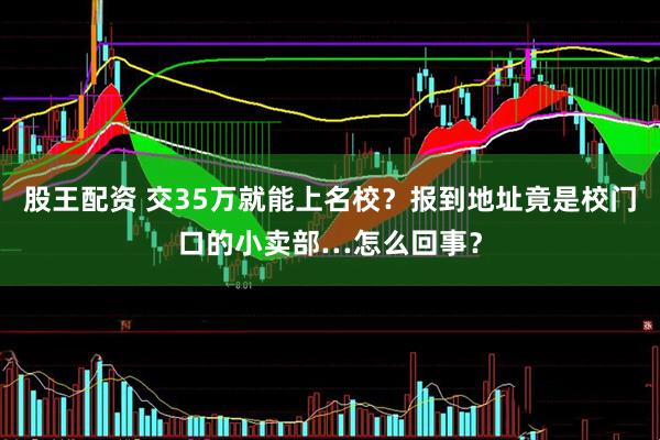 股王配资 交35万就能上名校？报到地址竟是校门口的小卖部…怎么回事？