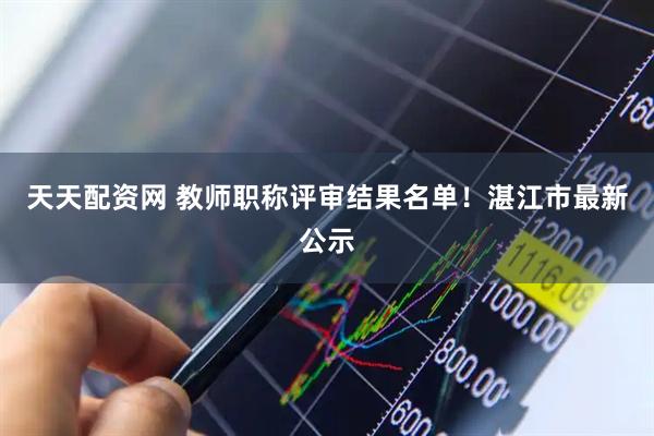 天天配资网 教师职称评审结果名单！湛江市最新公示