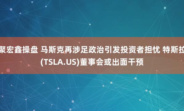聚宏鑫操盘 马斯克再涉足政治引发投资者担忧 特斯拉(TSLA.US)董事会或出面干预