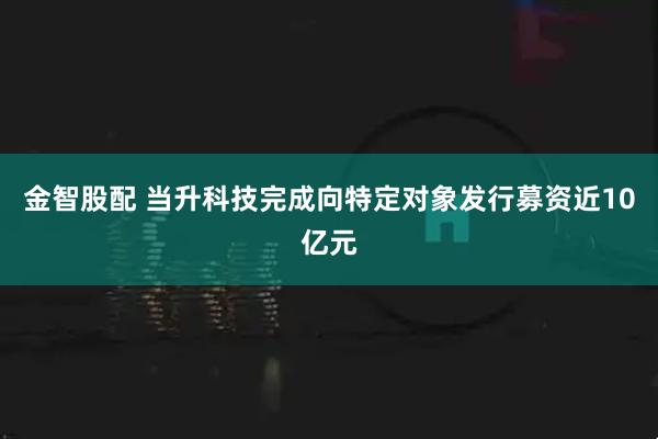 金智股配 当升科技完成向特定对象发行募资近10亿元