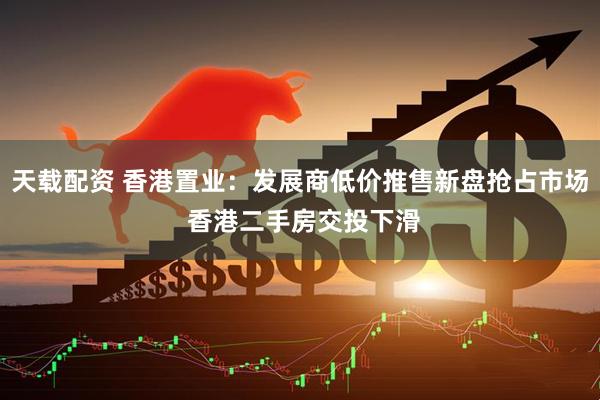 天载配资 香港置业：发展商低价推售新盘抢占市场 香港二手房交投下滑