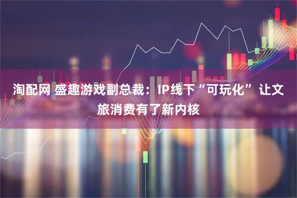 淘配网 盛趣游戏副总裁：IP线下“可玩化” 让文旅消费有了新内核