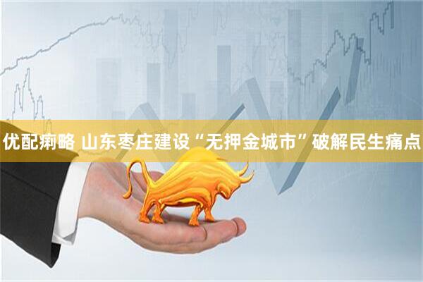 优配痢略 山东枣庄建设“无押金城市”破解民生痛点
