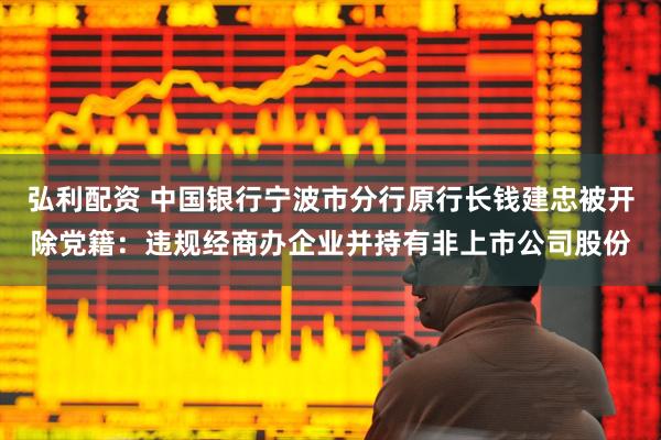 弘利配资 中国银行宁波市分行原行长钱建忠被开除党籍：违规经商办企业并持有非上市公司股份