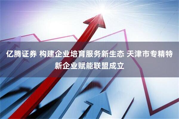 亿腾证券 构建企业培育服务新生态 天津市专精特新企业赋能联盟成立