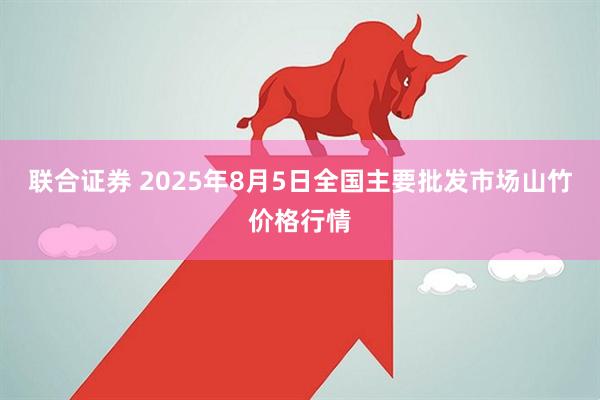 联合证券 2025年8月5日全国主要批发市场山竹价格行情