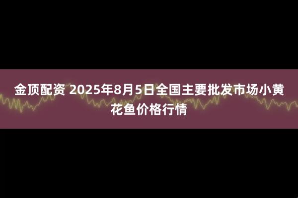 金顶配资 2025年8月5日全国主要批发市场小黄花鱼价格行情