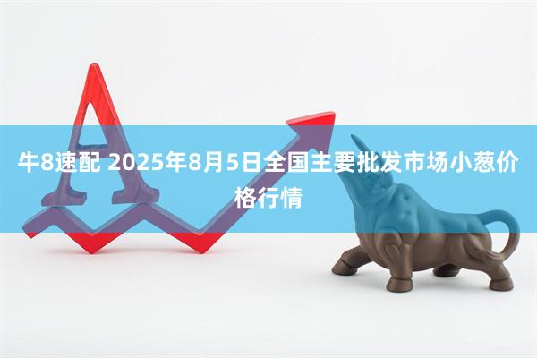 牛8速配 2025年8月5日全国主要批发市场小葱价格行情