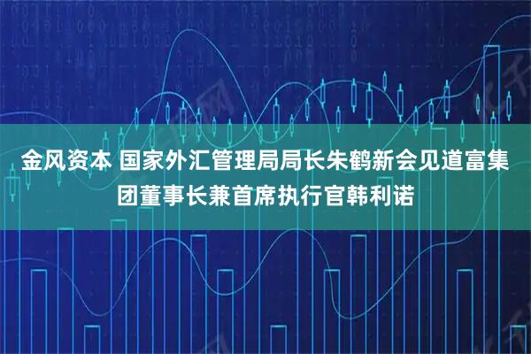 金风资本 国家外汇管理局局长朱鹤新会见道富集团董事长兼首席执行官韩利诺