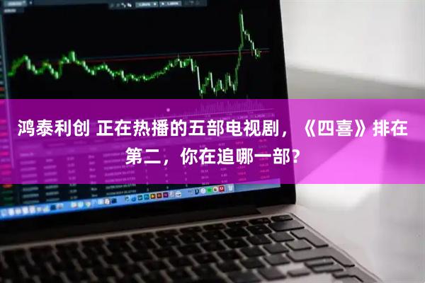 鸿泰利创 正在热播的五部电视剧，《四喜》排在第二，你在追哪一部？