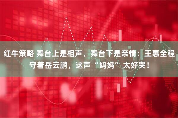 红牛策略 舞台上是相声，舞台下是亲情：王惠全程守着岳云鹏，这声 “妈妈” 太好哭！