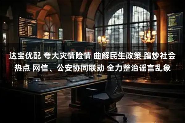 达宝优配 夸大灾情险情 曲解民生政策 蹭炒社会热点 网信、公安协同联动 全力整治谣言乱象