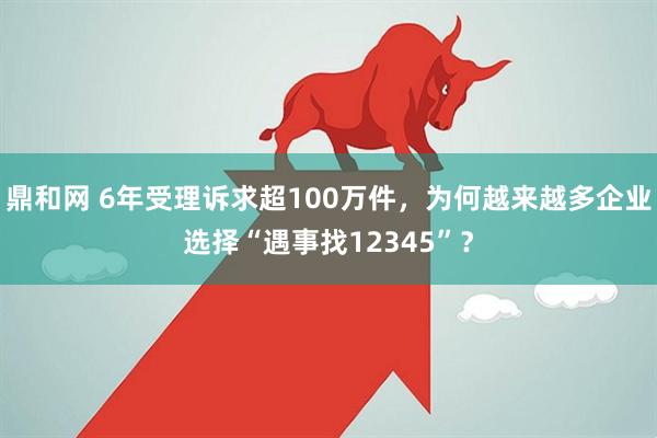 鼎和网 6年受理诉求超100万件，为何越来越多企业选择“遇事找12345”？