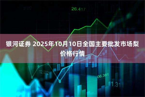 银河证券 2025年10月10日全国主要批发市场梨价格行情