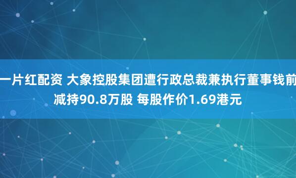 一片红配资 大象控股集团遭行政总裁兼执行董事钱前减持90.8万股 每股作价1.69港元