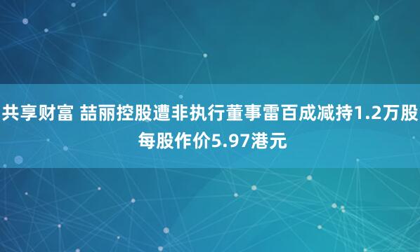 共享财富 喆丽控股遭非执行董事雷百成减持1.2万股 每股作价5.97港元