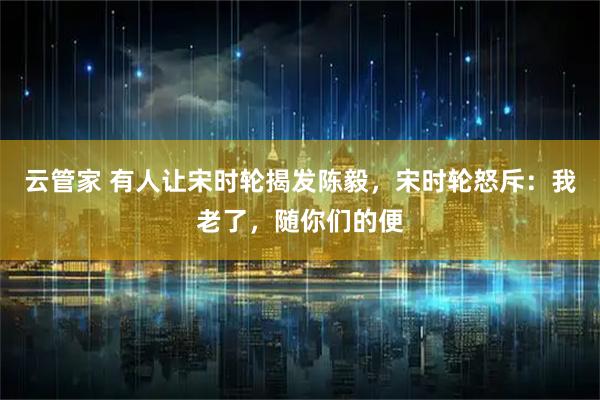 云管家 有人让宋时轮揭发陈毅，宋时轮怒斥：我老了，随你们的便