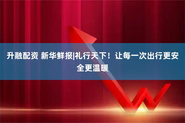 升融配资 新华鲜报|礼行天下！让每一次出行更安全更温暖