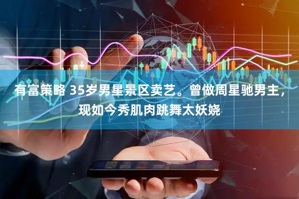 有富策略 35岁男星景区卖艺。曾做周星驰男主，现如今秀肌肉跳舞太妖娆