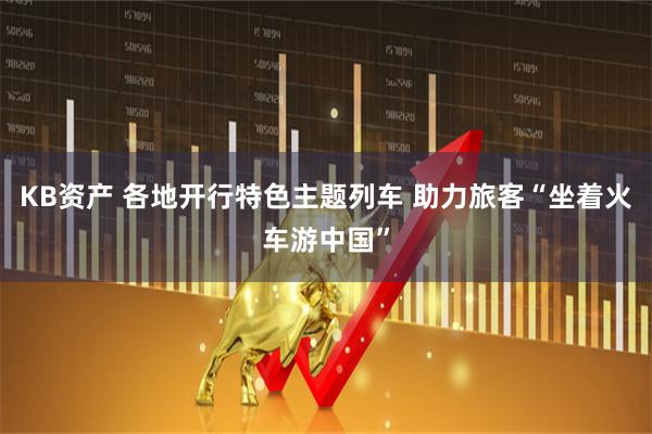 KB资产 各地开行特色主题列车 助力旅客“坐着火车游中国”