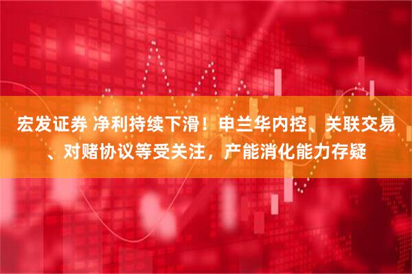 宏发证券 净利持续下滑！申兰华内控、关联交易、对赌协议等受关注，产能消化能力存疑