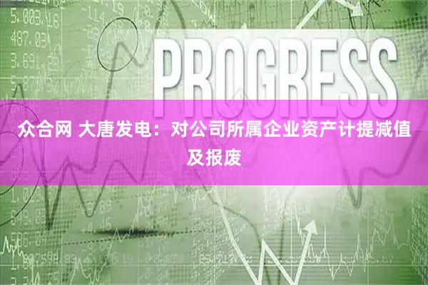 众合网 大唐发电：对公司所属企业资产计提减值及报废