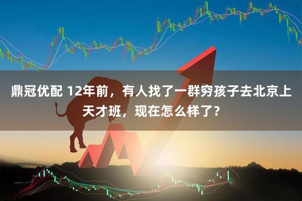 鼎冠优配 12年前，有人找了一群穷孩子去北京上天才班，现在怎么样了？