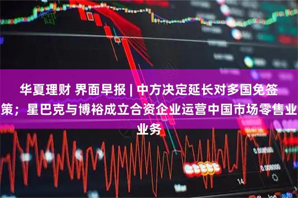 华夏理财 界面早报 | 中方决定延长对多国免签政策；星巴克与博裕成立合资企业运营中国市场零售业务