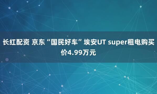 长红配资 京东“国民好车”埃安UT super租电购买价4.99万元
