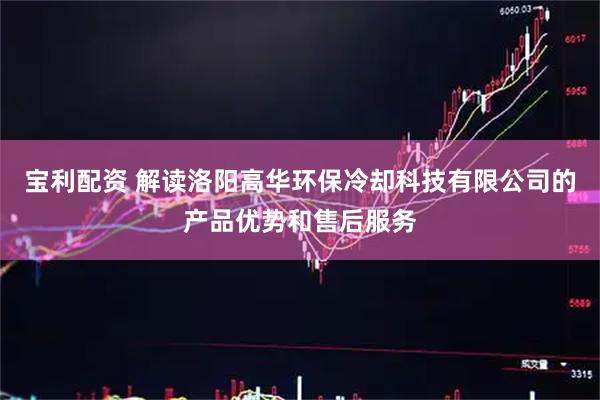 宝利配资 解读洛阳高华环保冷却科技有限公司的产品优势和售后服务