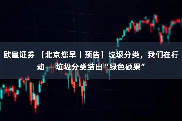 欧皇证券 【北京您早丨预告】垃圾分类，我们在行动——垃圾分类结出“绿色硕果”